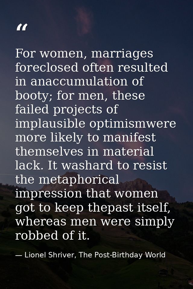 For women, marriages foreclosed often resulted in anaccumulation of booty; for men, these failed projects of implausible — Lionel Shriver, The Post-Birthday World