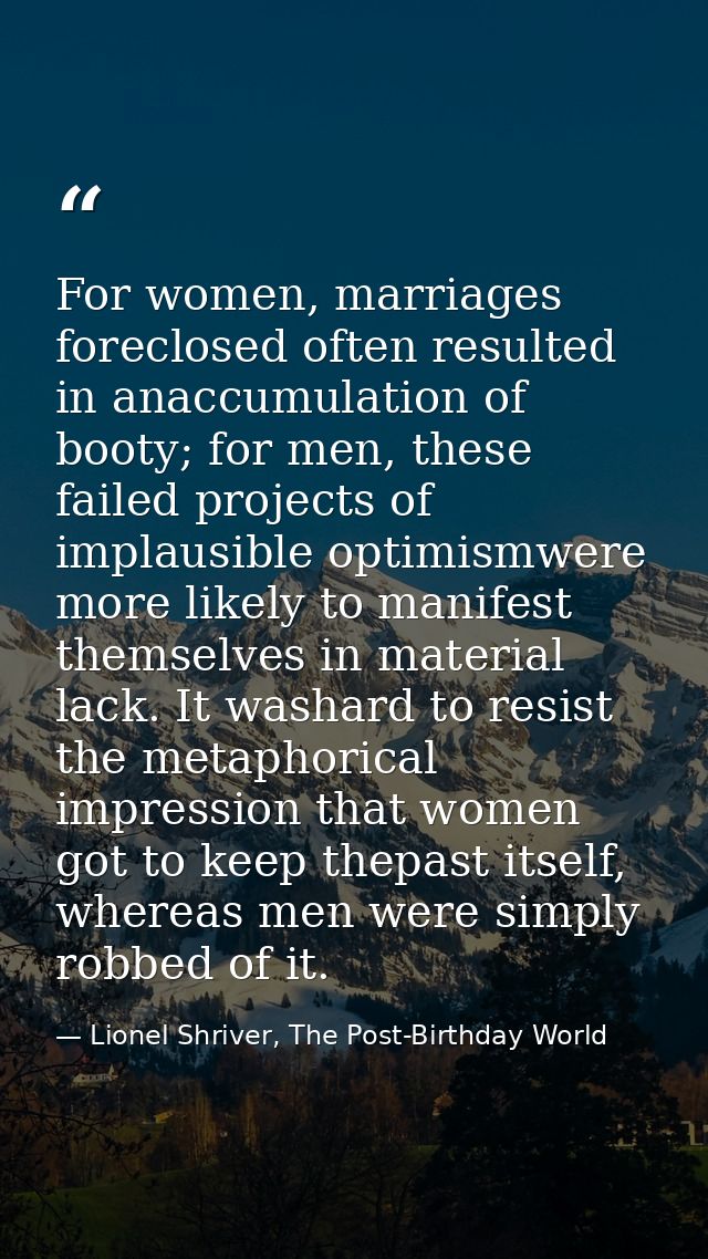 For women, marriages foreclosed often resulted in anaccumulation of booty; for men, these failed projects of implausible — Lionel Shriver, The Post-Birthday World