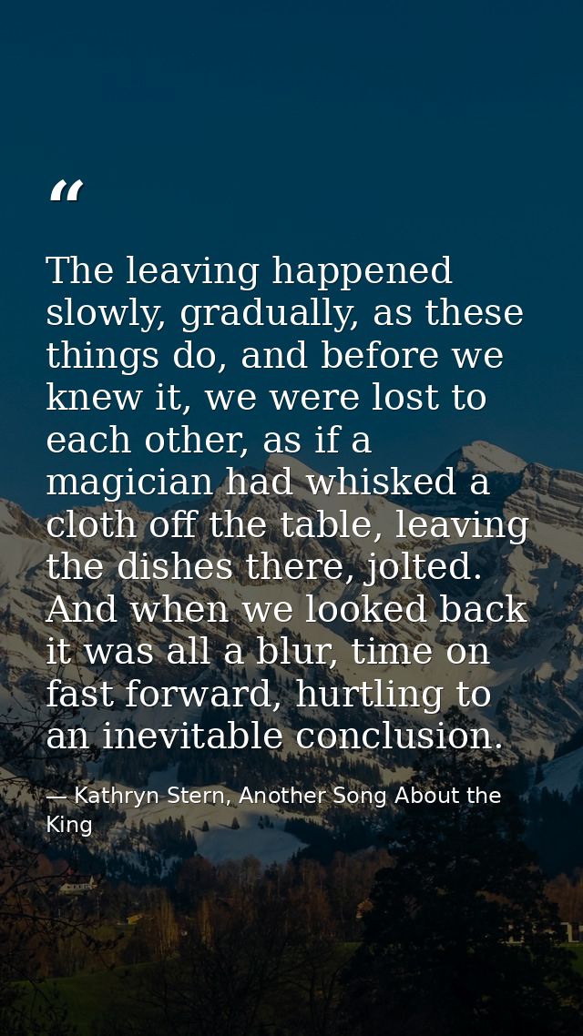 The leaving happened slowly, gradually, as these things do, and before we knew it, we were lost to each other, as if a m — Kathryn Stern, Another Song About the King