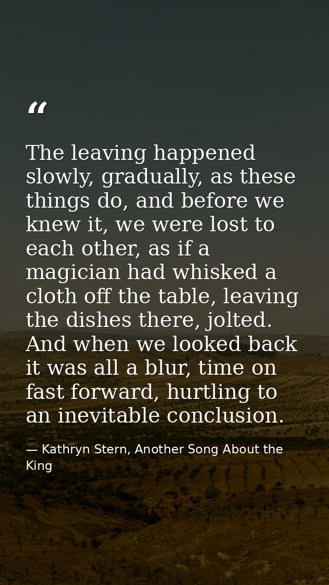 The leaving happened slowly, gradually, as these things do, and before we knew it, we were lost to each other, as if a m — Kathryn Stern, Another Song About the King