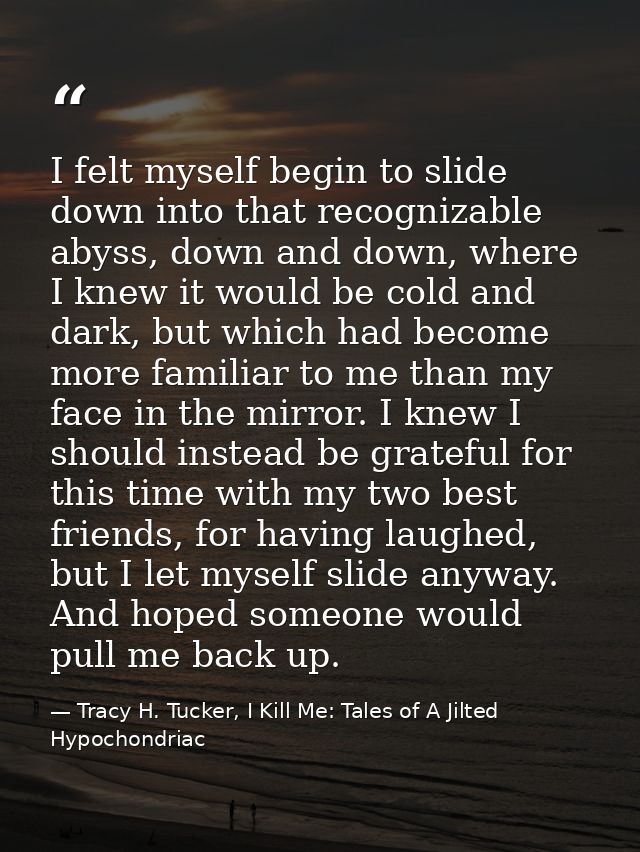 I felt myself begin to slide down into that recognizable abyss, down and down, where I knew it would be cold and dark, b — Tracy H. Tucker, I Kill Me: Tales of A Jilted Hypochondriac
