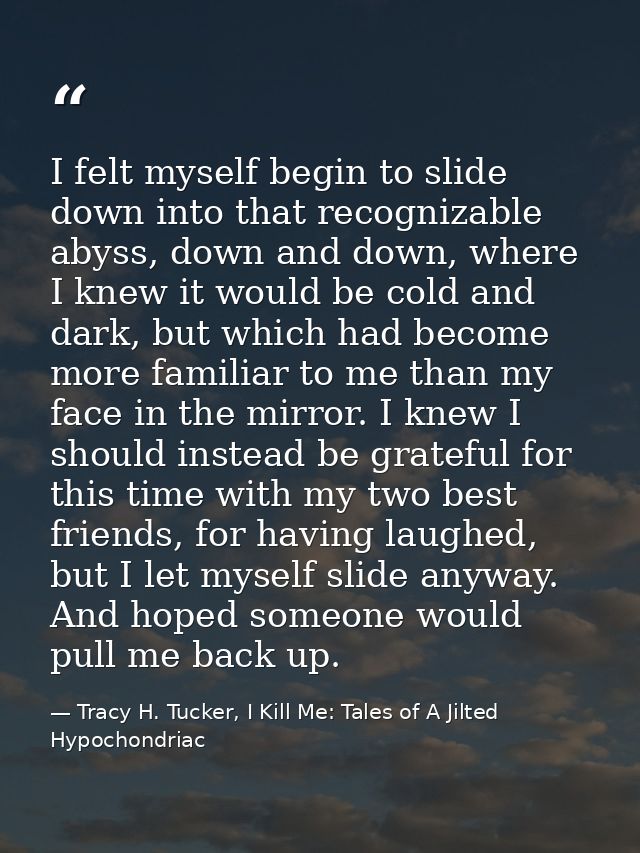 I felt myself begin to slide down into that recognizable abyss, down and down, where I knew it would be cold and dark, b — Tracy H. Tucker, I Kill Me: Tales of A Jilted Hypochondriac