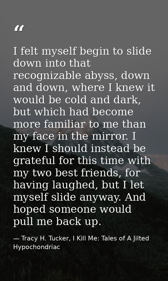 I felt myself begin to slide down into that recognizable abyss, down and down, where I knew it would be cold and dark, b — Tracy H. Tucker, I Kill Me: Tales of A Jilted Hypochondriac