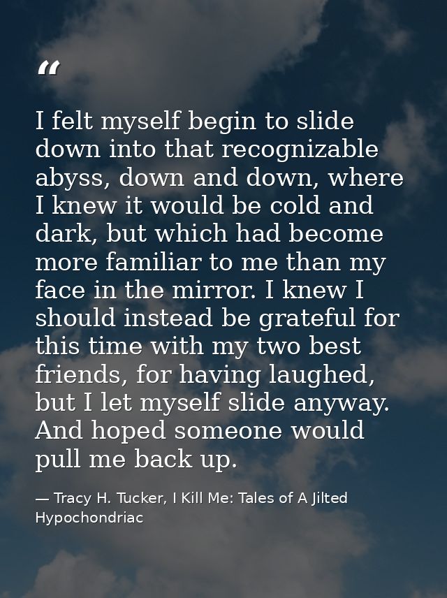I felt myself begin to slide down into that recognizable abyss, down and down, where I knew it would be cold and dark, b — Tracy H. Tucker, I Kill Me: Tales of A Jilted Hypochondriac