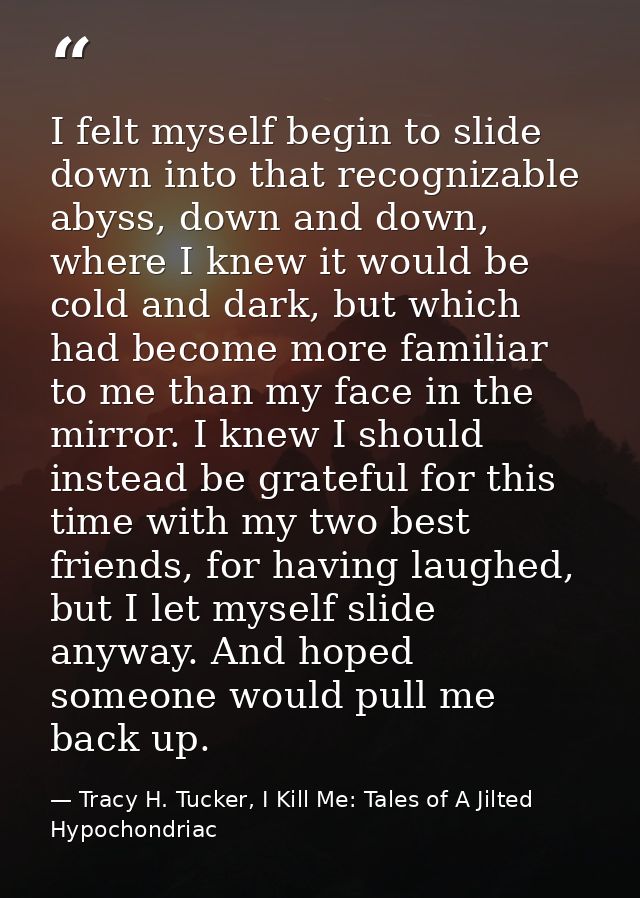 I felt myself begin to slide down into that recognizable abyss, down and down, where I knew it would be cold and dark, b — Tracy H. Tucker, I Kill Me: Tales of A Jilted Hypochondriac