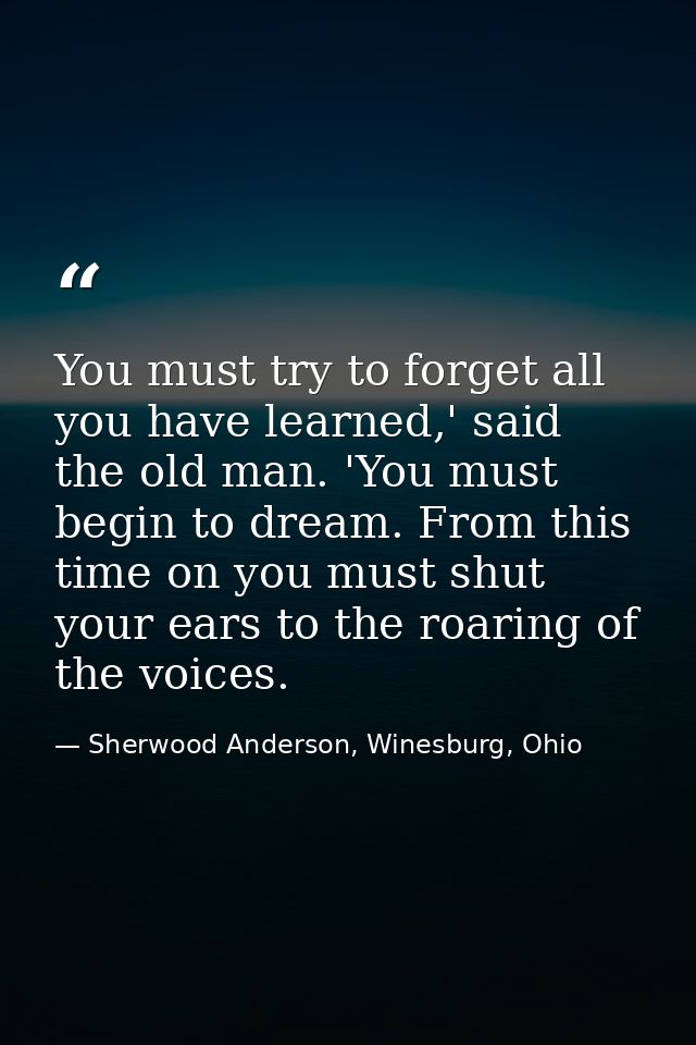 You must try to forget all you have learned,' said the old man. 'You must begin to dream. From this time on you must shu — Sherwood Anderson, Winesburg, Ohio