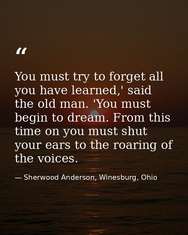 You must try to forget all you have learned,' said the old man. 'You must begin to dream. From this time on you must shu — Sherwood Anderson, Winesburg, Ohio