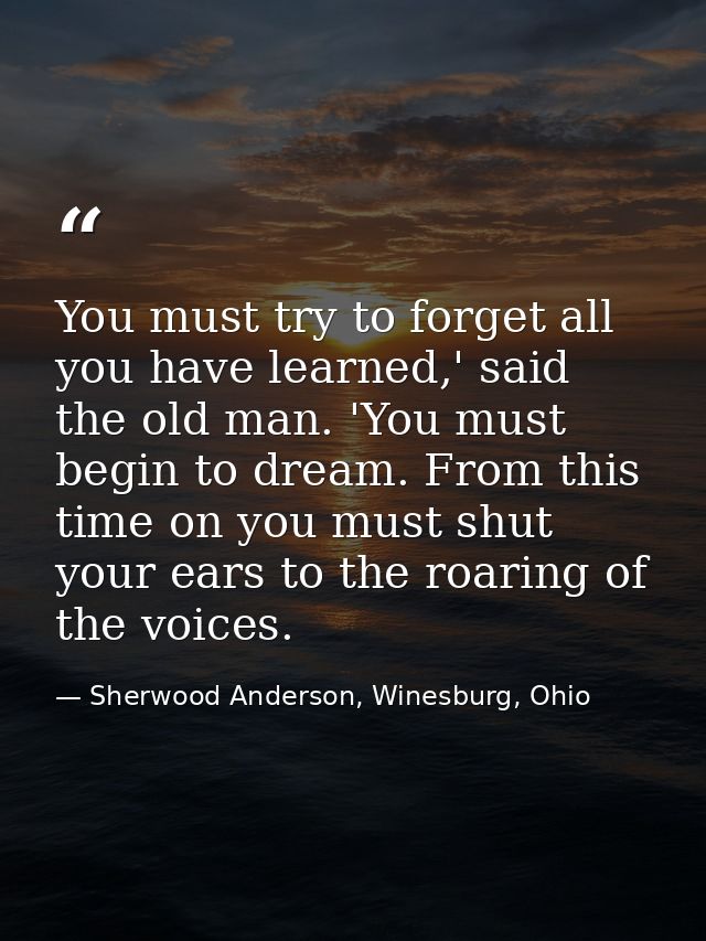 You must try to forget all you have learned,' said the old man. 'You must begin to dream. From this time on you must shu — Sherwood Anderson, Winesburg, Ohio