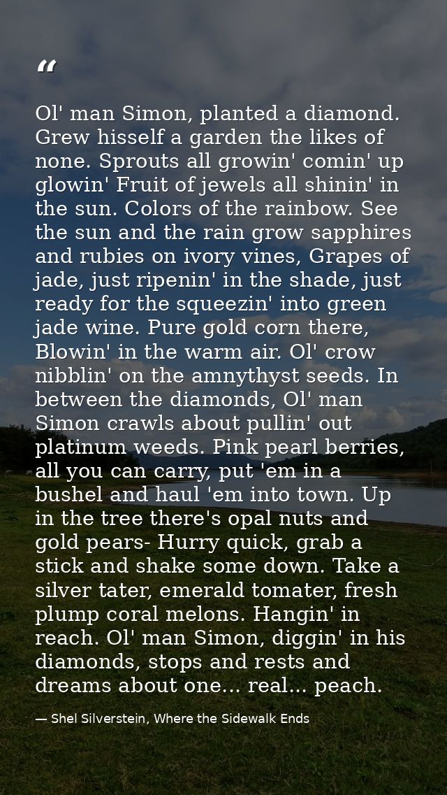Ol' man Simon, planted a diamond. Grew hisself a garden the likes of none. Sprouts all growin' comin' up glowin' Fruit o — Shel Silverstein, Where the Sidewalk Ends
