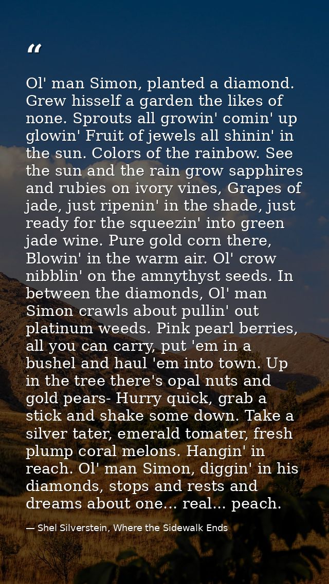 Ol' man Simon, planted a diamond. Grew hisself a garden the likes of none. Sprouts all growin' comin' up glowin' Fruit o — Shel Silverstein, Where the Sidewalk Ends