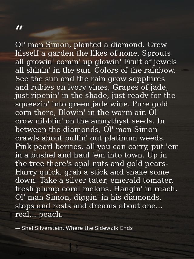 Ol' man Simon, planted a diamond. Grew hisself a garden the likes of none. Sprouts all growin' comin' up glowin' Fruit o — Shel Silverstein, Where the Sidewalk Ends