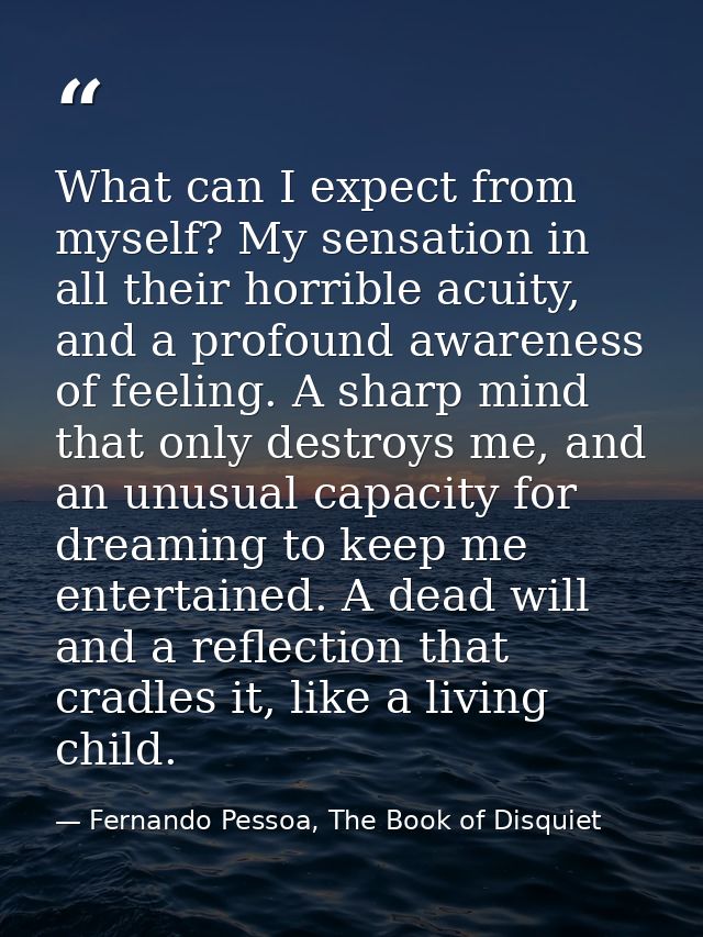 What can I expect from myself? My sensation in all their horrible acuity, and a profound awareness of feeling. A sharp m — Fernando Pessoa, The Book of Disquiet