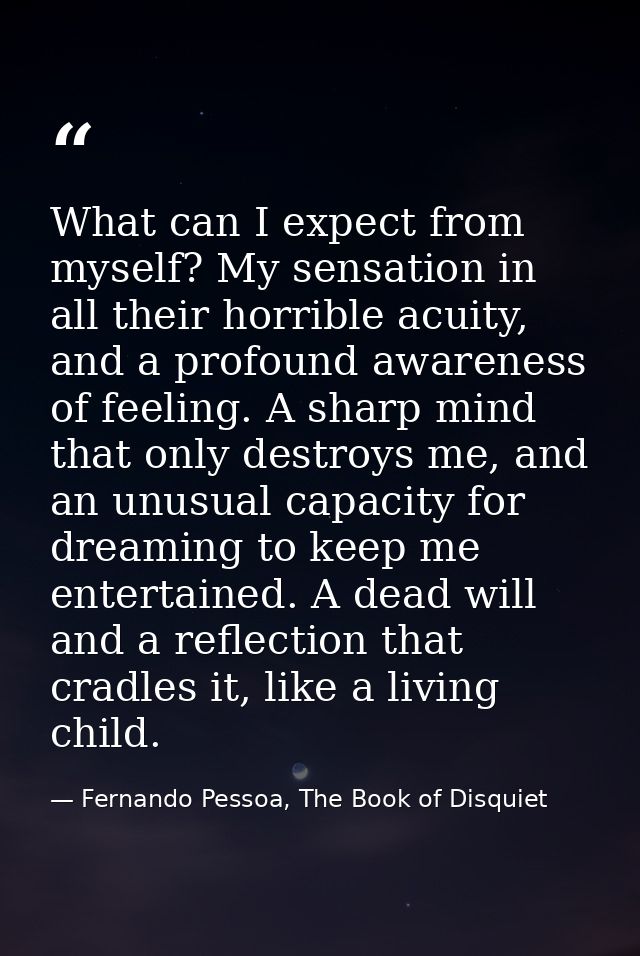 What can I expect from myself? My sensation in all their horrible acuity, and a profound awareness of feeling. A sharp m — Fernando Pessoa, The Book of Disquiet