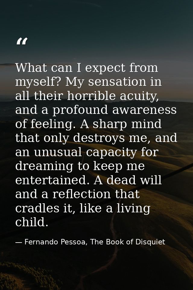 What can I expect from myself? My sensation in all their horrible acuity, and a profound awareness of feeling. A sharp m — Fernando Pessoa, The Book of Disquiet