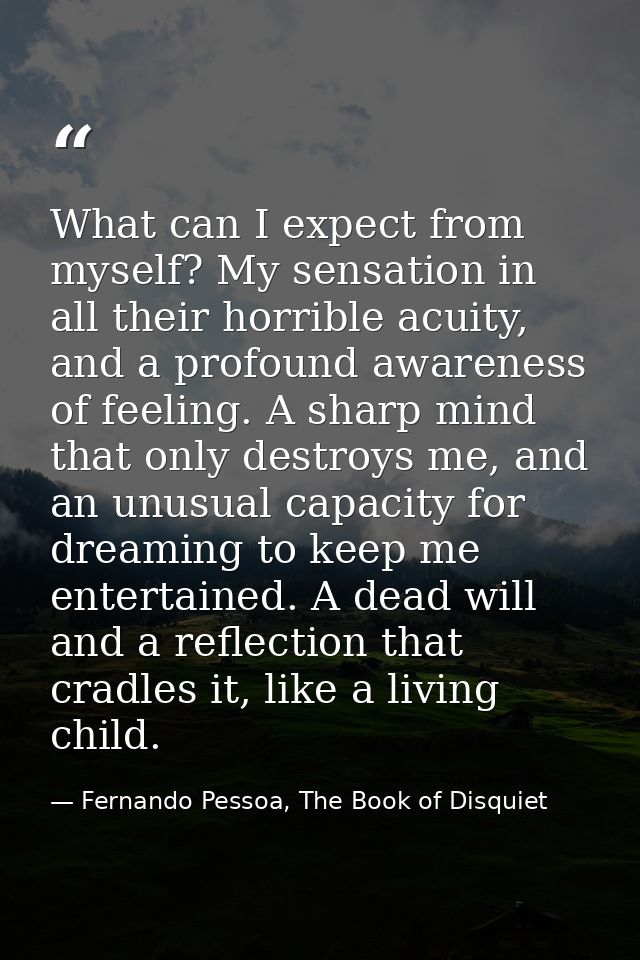 What can I expect from myself? My sensation in all their horrible acuity, and a profound awareness of feeling. A sharp m — Fernando Pessoa, The Book of Disquiet
