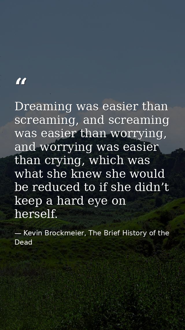 Dreaming was easier than screaming, and screaming was easier than worrying, and worrying was easier than crying, which w — Kevin Brockmeier, The Brief History of the Dead
