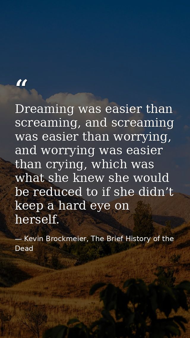 Dreaming was easier than screaming, and screaming was easier than worrying, and worrying was easier than crying, which w — Kevin Brockmeier, The Brief History of the Dead