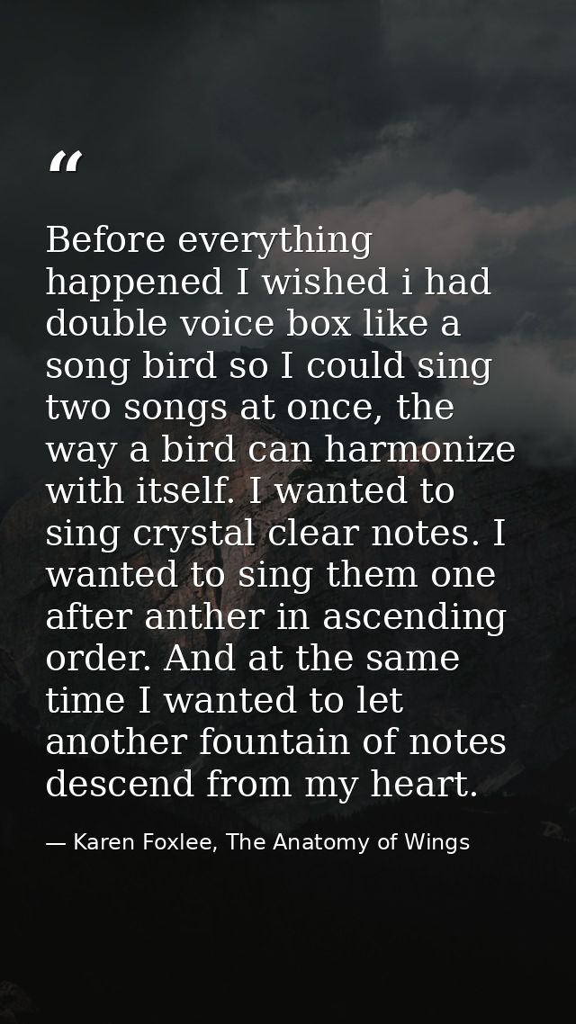 Before everything happened I wished i had double voice box like a song bird so I could sing two songs at once, the way a — Karen Foxlee, The Anatomy of Wings