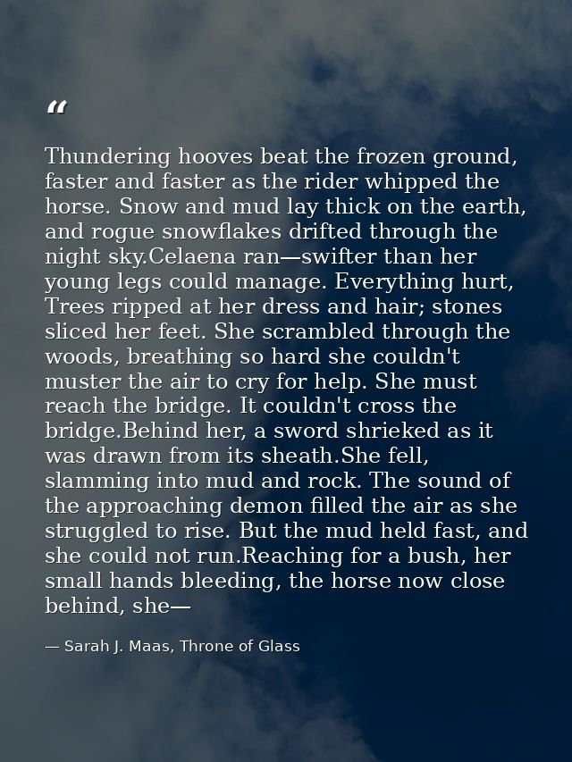 Thundering hooves beat the frozen ground, faster and faster as the rider whipped the horse. Snow and mud lay thick on th — Sarah J. Maas, Throne of Glass