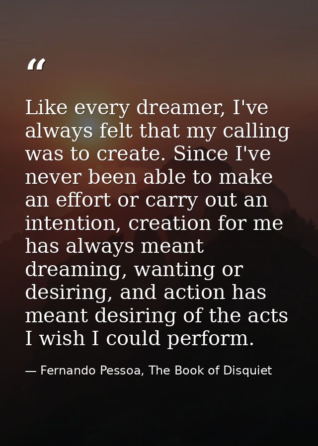 Like every dreamer, I've always felt that my calling was to create. Since I've never been able to make an effort or carr — Fernando Pessoa, The Book of Disquiet