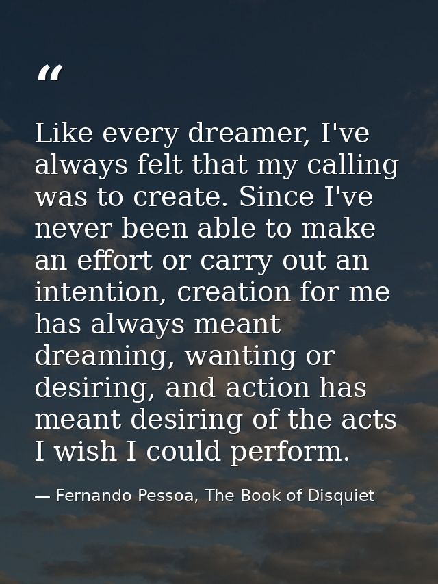 Like every dreamer, I've always felt that my calling was to create. Since I've never been able to make an effort or carr — Fernando Pessoa, The Book of Disquiet