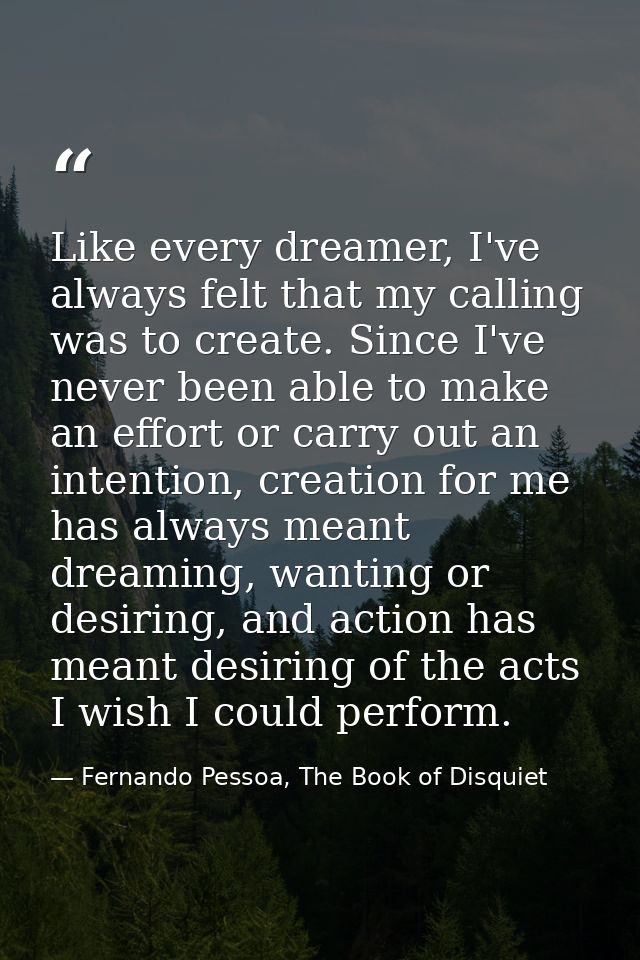 Like every dreamer, I've always felt that my calling was to create. Since I've never been able to make an effort or carr — Fernando Pessoa, The Book of Disquiet