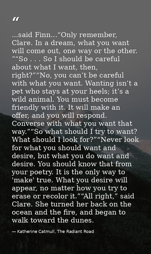 ...said Finn...“Only remember, Clare. In a dream, what you want will come out, one way or the other. ”“So . . . So I sho — Katherine Catmull, The Radiant Road