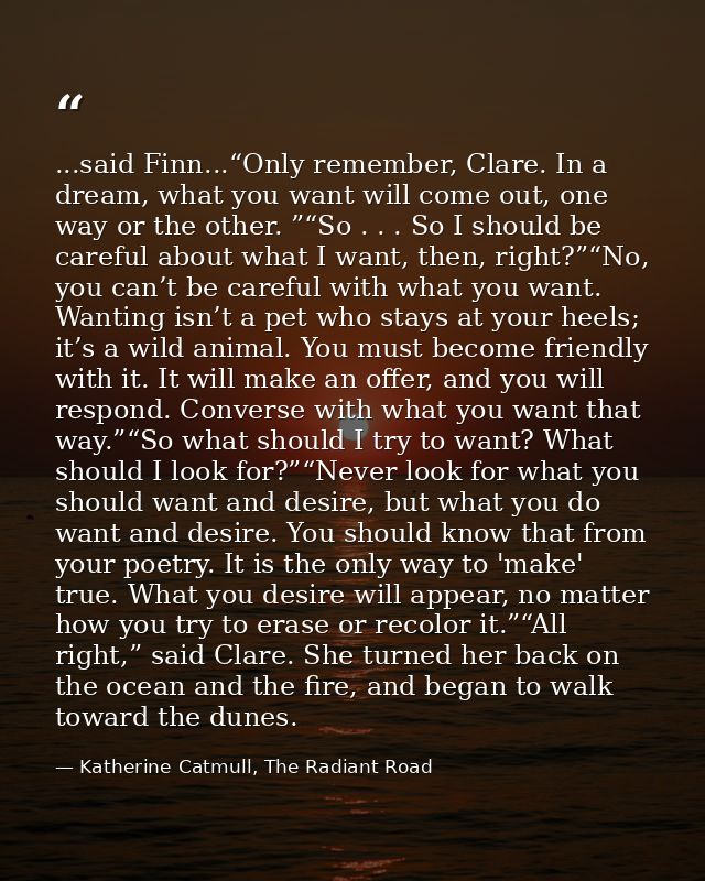 ...said Finn...“Only remember, Clare. In a dream, what you want will come out, one way or the other. ”“So . . . So I sho — Katherine Catmull, The Radiant Road