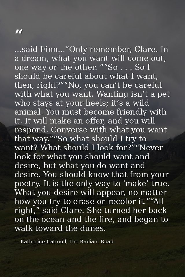 ...said Finn...“Only remember, Clare. In a dream, what you want will come out, one way or the other. ”“So . . . So I sho — Katherine Catmull, The Radiant Road
