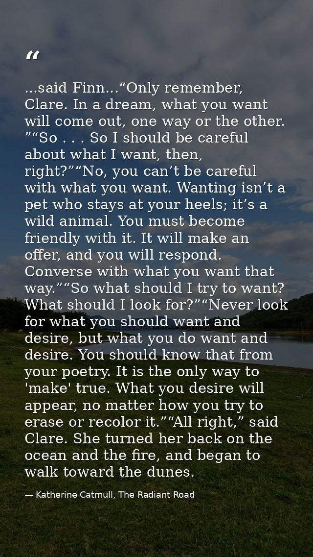 ...said Finn...“Only remember, Clare. In a dream, what you want will come out, one way or the other. ”“So . . . So I sho — Katherine Catmull, The Radiant Road