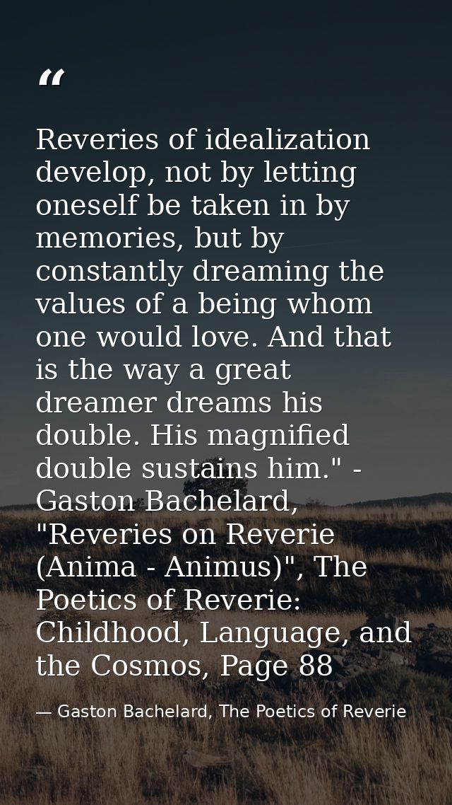 Reveries of idealization develop, not by letting oneself be taken in by memories, but by constantly dreaming the values  — Gaston Bachelard, The Poetics of Reverie