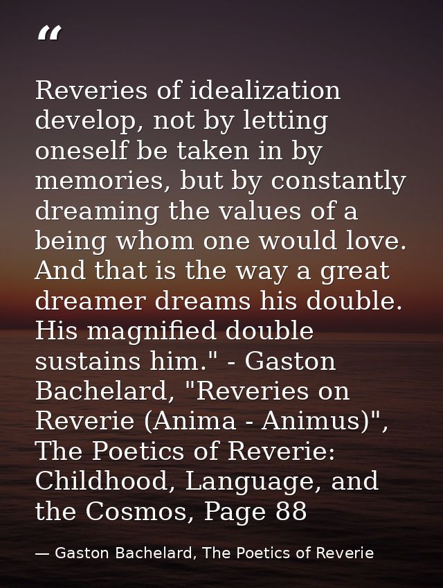 Reveries of idealization develop, not by letting oneself be taken in by memories, but by constantly dreaming the values  — Gaston Bachelard, The Poetics of Reverie