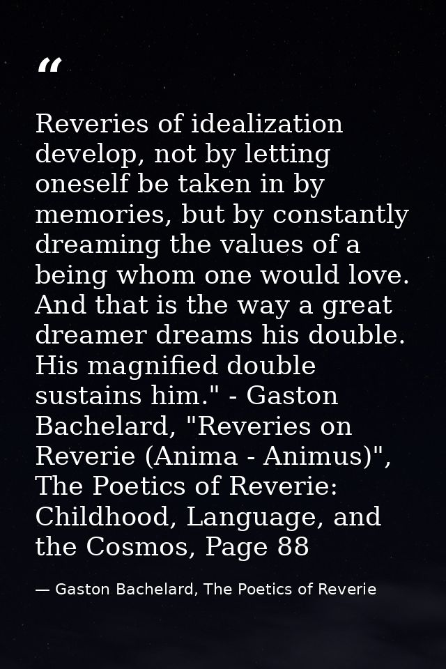 Reveries of idealization develop, not by letting oneself be taken in by memories, but by constantly dreaming the values  — Gaston Bachelard, The Poetics of Reverie