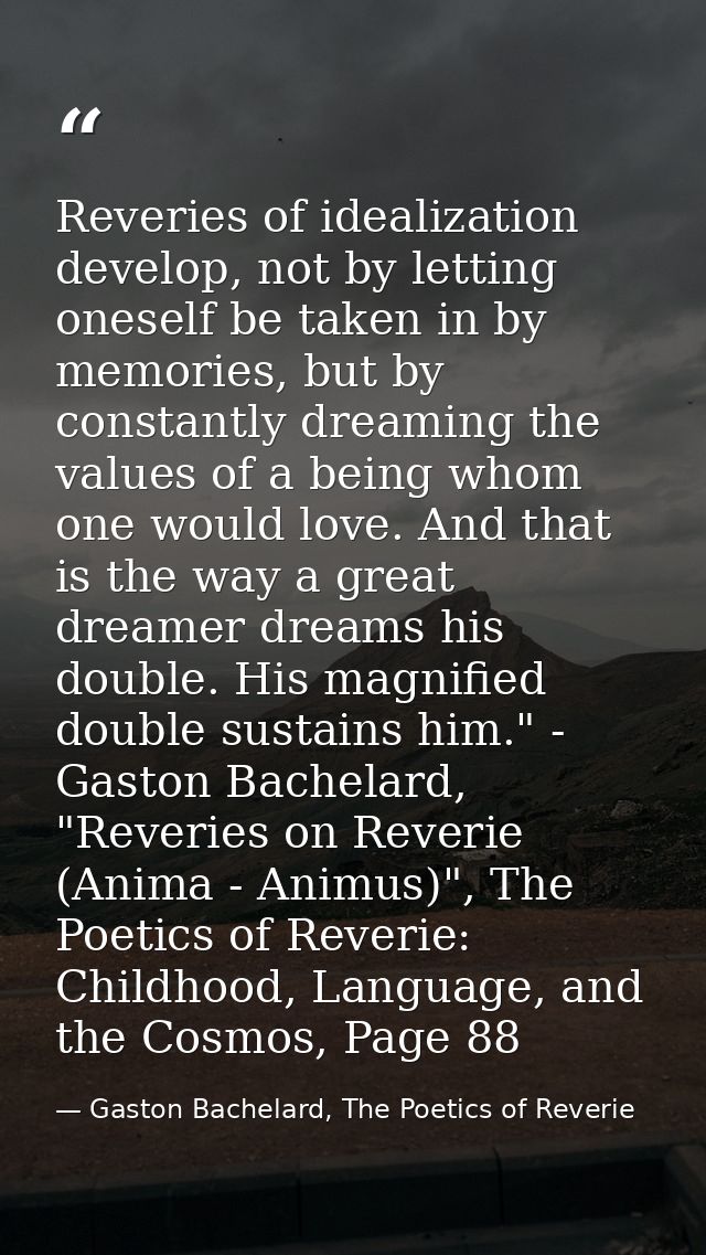 Reveries of idealization develop, not by letting oneself be taken in by memories, but by constantly dreaming the values  — Gaston Bachelard, The Poetics of Reverie