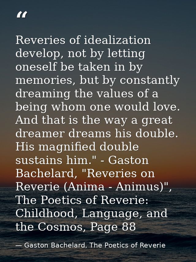 Reveries of idealization develop, not by letting oneself be taken in by memories, but by constantly dreaming the values  — Gaston Bachelard, The Poetics of Reverie