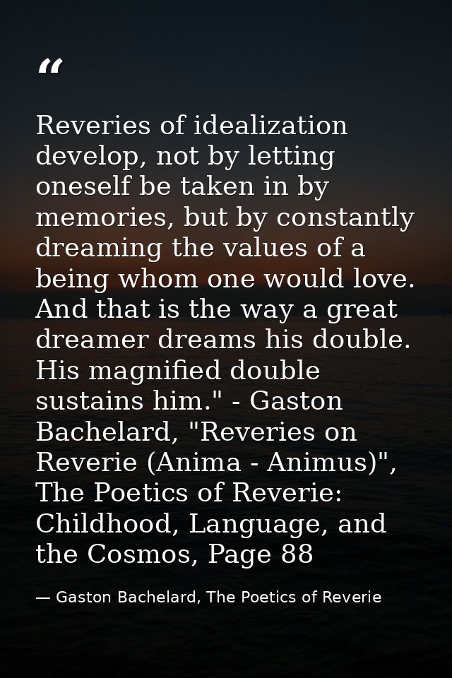 Reveries of idealization develop, not by letting oneself be taken in by memories, but by constantly dreaming the values  — Gaston Bachelard, The Poetics of Reverie