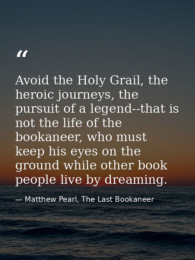 Avoid the Holy Grail, the heroic journeys, the pursuit of a legend--that is not the life of the bookaneer, who must keep — Matthew Pearl, The Last Bookaneer