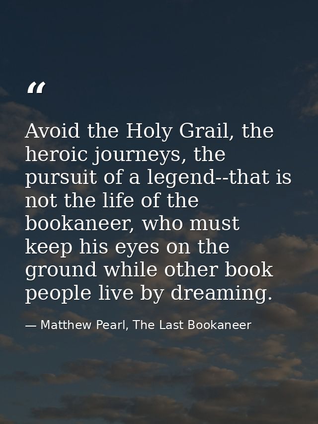 Avoid the Holy Grail, the heroic journeys, the pursuit of a legend--that is not the life of the bookaneer, who must keep — Matthew Pearl, The Last Bookaneer