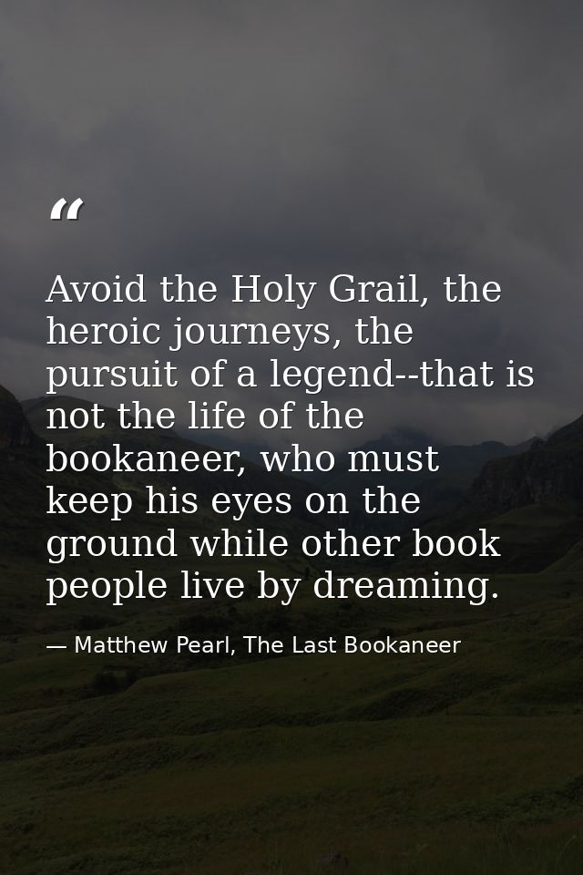 Avoid the Holy Grail, the heroic journeys, the pursuit of a legend--that is not the life of the bookaneer, who must keep — Matthew Pearl, The Last Bookaneer
