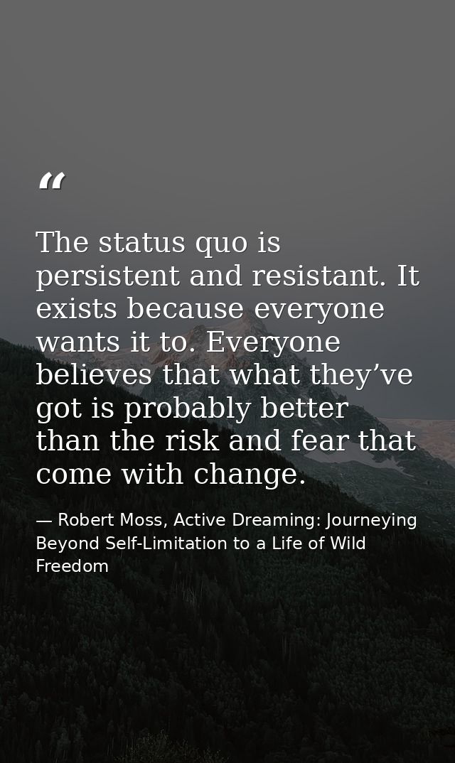 The status quo is persistent and resistant. It exists because everyone wants it to. Everyone believes that what they’ve  — Robert Moss, Active Dreaming: Journeying Beyond Self-Limitation to a Life of Wild Freedom