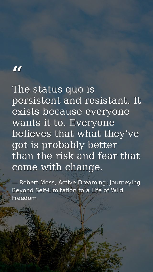 The status quo is persistent and resistant. It exists because everyone wants it to. Everyone believes that what they’ve  — Robert Moss, Active Dreaming: Journeying Beyond Self-Limitation to a Life of Wild Freedom