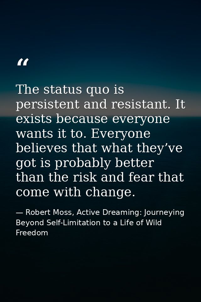 The status quo is persistent and resistant. It exists because everyone wants it to. Everyone believes that what they’ve  — Robert Moss, Active Dreaming: Journeying Beyond Self-Limitation to a Life of Wild Freedom