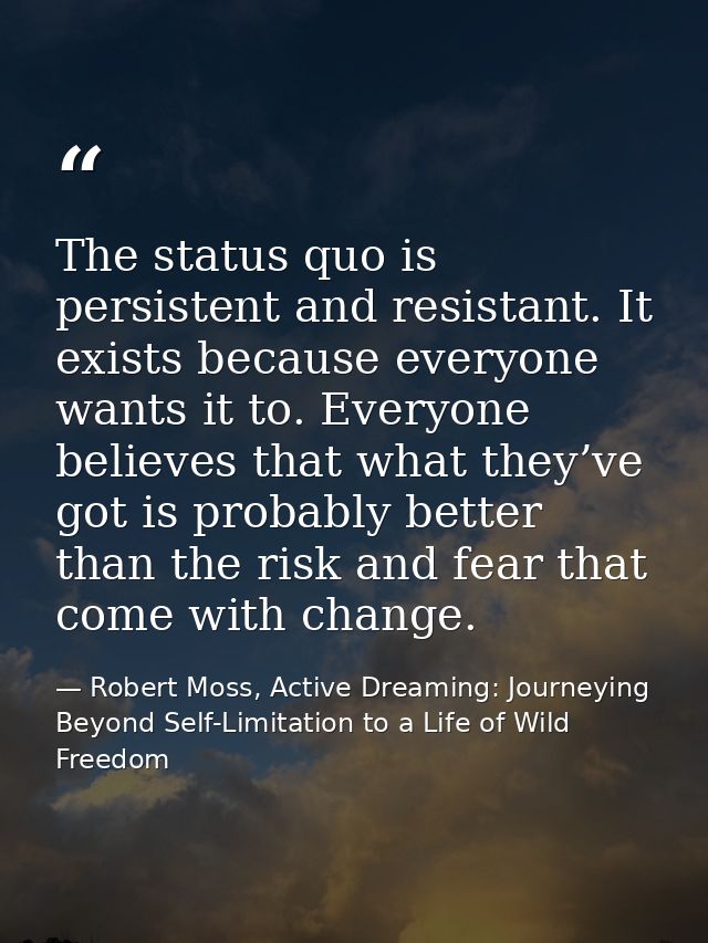 The status quo is persistent and resistant. It exists because everyone wants it to. Everyone believes that what they’ve  — Robert Moss, Active Dreaming: Journeying Beyond Self-Limitation to a Life of Wild Freedom