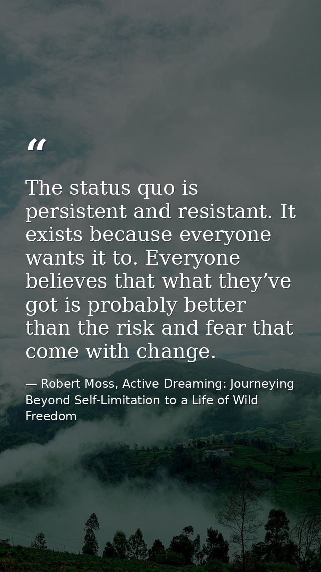 The status quo is persistent and resistant. It exists because everyone wants it to. Everyone believes that what they’ve  — Robert Moss, Active Dreaming: Journeying Beyond Self-Limitation to a Life of Wild Freedom