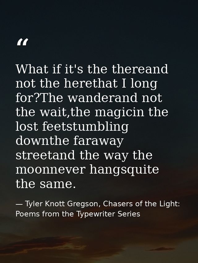 What if it's the thereand not the herethat I long for?The wanderand not the wait,the magicin the lost feetstumbling down — Tyler Knott Gregson, Chasers of the Light: Poems from the Typewriter Series