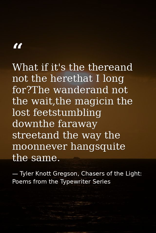 What if it's the thereand not the herethat I long for?The wanderand not the wait,the magicin the lost feetstumbling down — Tyler Knott Gregson, Chasers of the Light: Poems from the Typewriter Series