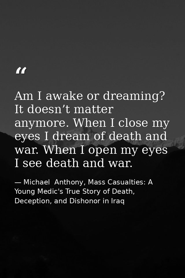 Am I awake or dreaming? It doesn’t matter anymore. When I close my eyes I dream of death and war. When I open my eyes I  — Michael  Anthony, Mass Casualties: A Young Medic's True Story of Death, Deception, and Dishonor in Iraq
