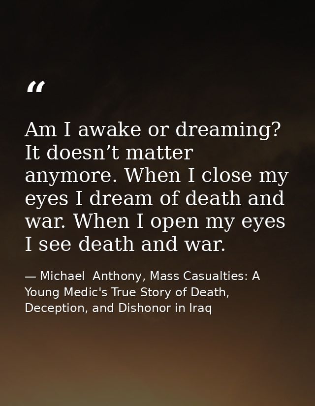 Am I awake or dreaming? It doesn’t matter anymore. When I close my eyes I dream of death and war. When I open my eyes I  — Michael  Anthony, Mass Casualties: A Young Medic's True Story of Death, Deception, and Dishonor in Iraq