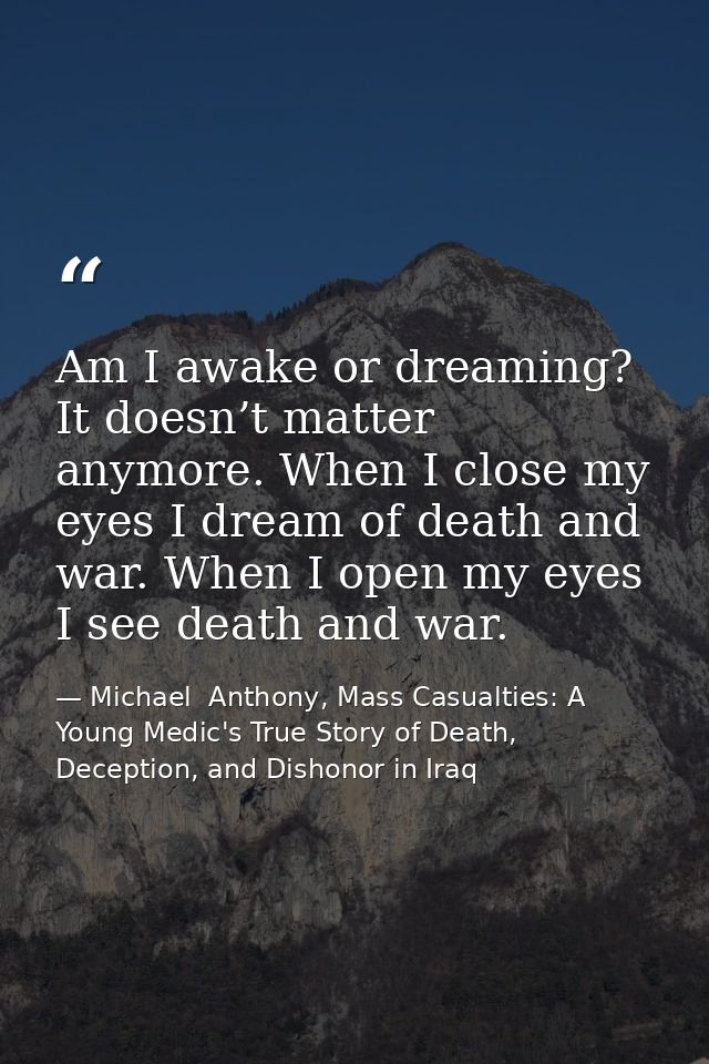 Am I awake or dreaming? It doesn’t matter anymore. When I close my eyes I dream of death and war. When I open my eyes I  — Michael  Anthony, Mass Casualties: A Young Medic's True Story of Death, Deception, and Dishonor in Iraq