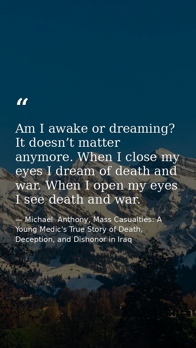 Am I awake or dreaming? It doesn’t matter anymore. When I close my eyes I dream of death and war. When I open my eyes I  — Michael  Anthony, Mass Casualties: A Young Medic's True Story of Death, Deception, and Dishonor in Iraq